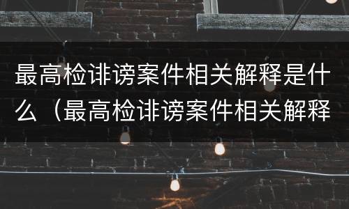 最高检诽谤案件相关解释是什么（最高检诽谤案件相关解释是什么）
