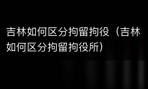 吉林如何区分拘留拘役（吉林如何区分拘留拘役所）