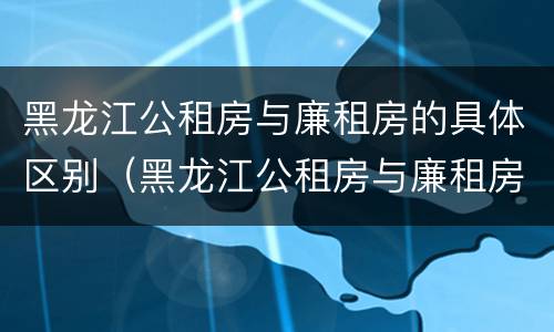 黑龙江公租房与廉租房的具体区别（黑龙江公租房与廉租房的具体区别在哪）