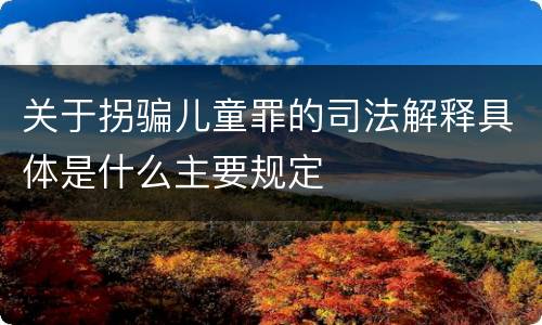 关于拐骗儿童罪的司法解释具体是什么主要规定