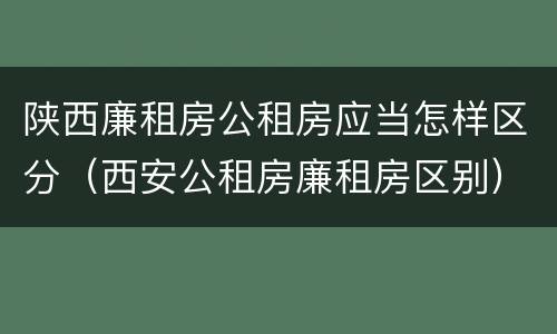 陕西廉租房公租房应当怎样区分（西安公租房廉租房区别）