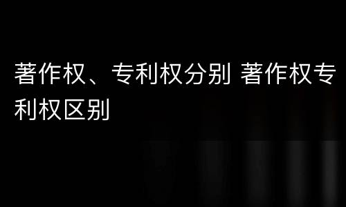 著作权、专利权分别 著作权专利权区别