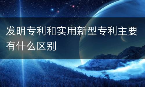 发明专利和实用新型专利主要有什么区别