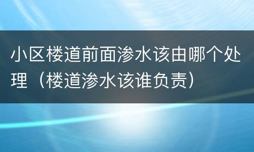小区楼道前面渗水该由哪个处理（楼道渗水该谁负责）
