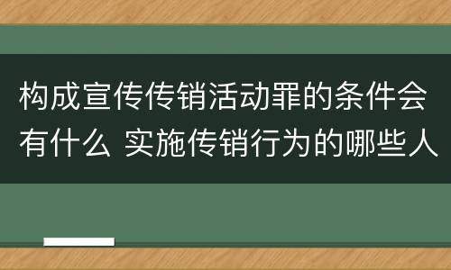 构成宣传传销活动罪的条件会有什么 实施传销行为的哪些人可能构成组织、领导传销活动罪