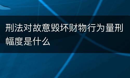 刑法对故意毁坏财物行为量刑幅度是什么