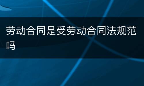 劳动合同是受劳动合同法规范吗