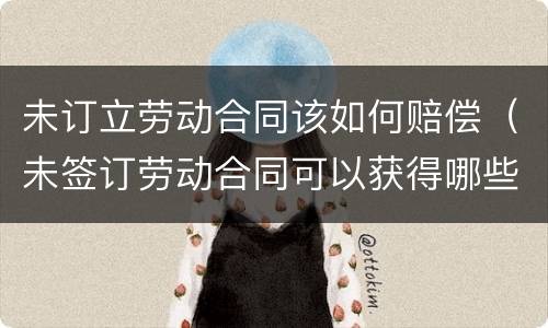 未订立劳动合同该如何赔偿（未签订劳动合同可以获得哪些赔偿）