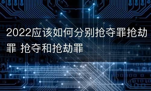 2022应该如何分别抢夺罪抢劫罪 抢夺和抢劫罪