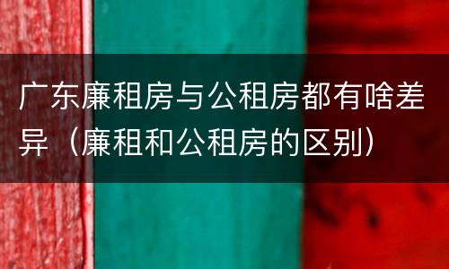 广东廉租房与公租房都有啥差异（廉租和公租房的区别）