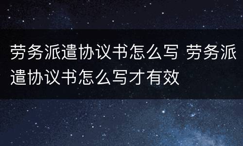 劳务派遣协议书怎么写 劳务派遣协议书怎么写才有效