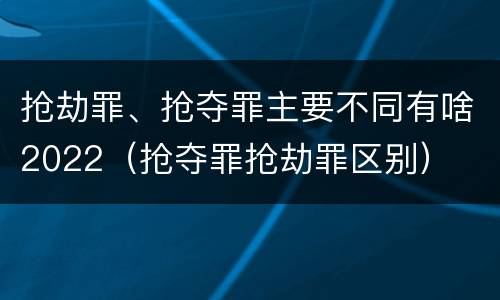 抢劫罪、抢夺罪主要不同有啥2022（抢夺罪抢劫罪区别）