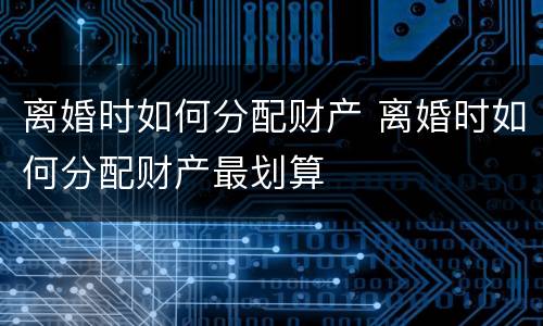 离婚时如何分配财产 离婚时如何分配财产最划算