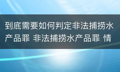 到底需要如何判定非法捕捞水产品罪 非法捕捞水产品罪 情节严重