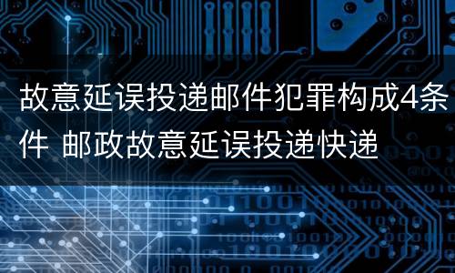故意延误投递邮件犯罪构成4条件 邮政故意延误投递快递