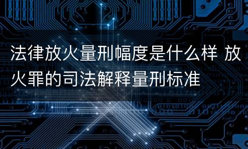 法律放火量刑幅度是什么样 放火罪的司法解释量刑标准