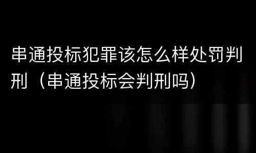 串通投标犯罪该怎么样处罚判刑（串通投标会判刑吗）
