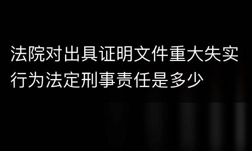 法院对出具证明文件重大失实行为法定刑事责任是多少