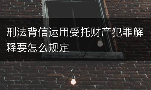 刑法背信运用受托财产犯罪解释要怎么规定