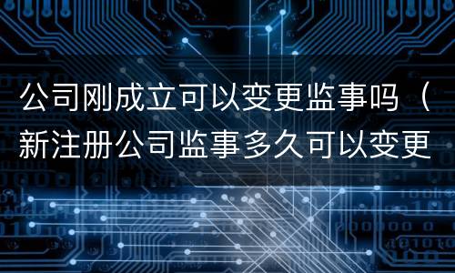 公司刚成立可以变更监事吗（新注册公司监事多久可以变更）