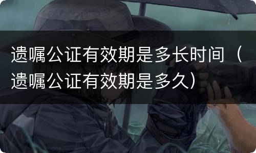 遗嘱公证有效期是多长时间（遗嘱公证有效期是多久）