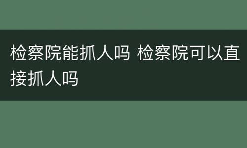 检察院能抓人吗 检察院可以直接抓人吗