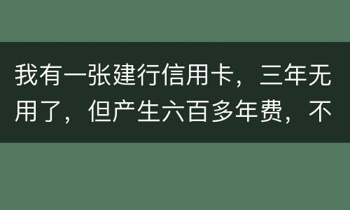 我有一张建行信用卡，三年无用了，但产生六百多年费，不还能够吗