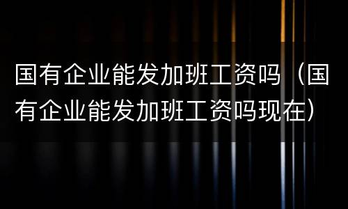国有企业能发加班工资吗（国有企业能发加班工资吗现在）