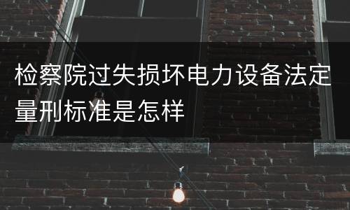 检察院过失损坏电力设备法定量刑标准是怎样