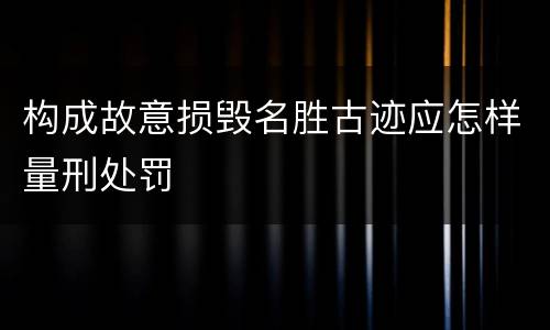 构成故意损毁名胜古迹应怎样量刑处罚