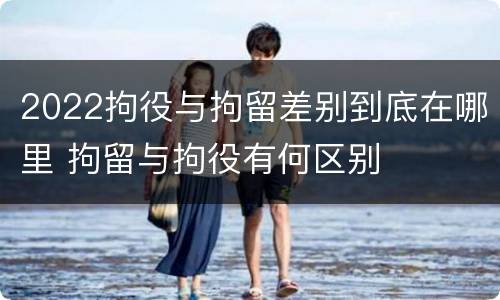 2022拘役与拘留差别到底在哪里 拘留与拘役有何区别