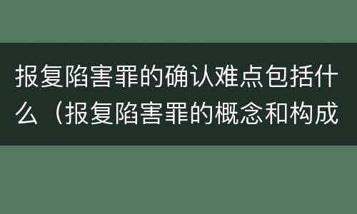 报复陷害罪的确认难点包括什么（报复陷害罪的概念和构成特征）
