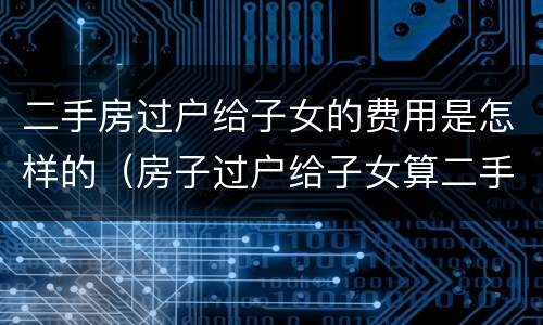 二手房过户给子女的费用是怎样的（房子过户给子女算二手房吗）