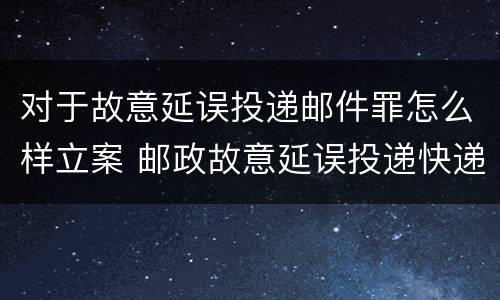 对于故意延误投递邮件罪怎么样立案 邮政故意延误投递快递