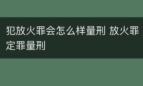 犯放火罪会怎么样量刑 放火罪定罪量刑