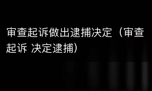 审查起诉做出逮捕决定（审查起诉 决定逮捕）