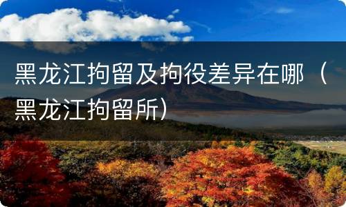 黑龙江拘留及拘役差异在哪（黑龙江拘留所）