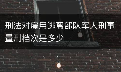 刑法对雇用逃离部队军人刑事量刑档次是多少