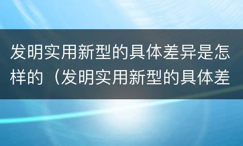发明实用新型的具体差异是怎样的（发明实用新型的具体差异是怎样的现象）