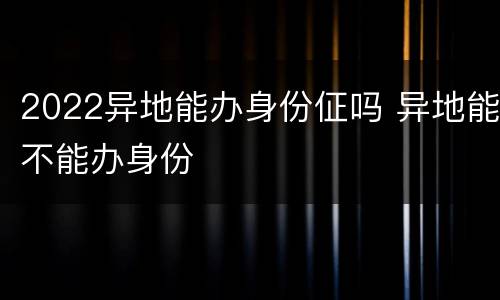 2022异地能办身份佂吗 异地能不能办身份