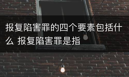 报复陷害罪的四个要素包括什么 报复陷害罪是指