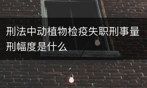 刑法中动植物检疫失职刑事量刑幅度是什么