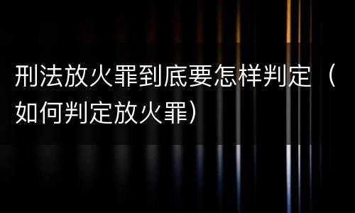刑法放火罪到底要怎样判定（如何判定放火罪）
