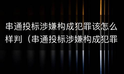 串通投标涉嫌构成犯罪该怎么样判（串通投标涉嫌构成犯罪该怎么样判决）