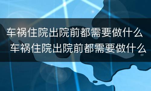 车祸住院出院前都需要做什么 车祸住院出院前都需要做什么检查