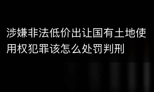 涉嫌非法低价出让国有土地使用权犯罪该怎么处罚判刑
