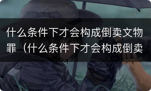 什么条件下才会构成倒卖文物罪（什么条件下才会构成倒卖文物罪行）