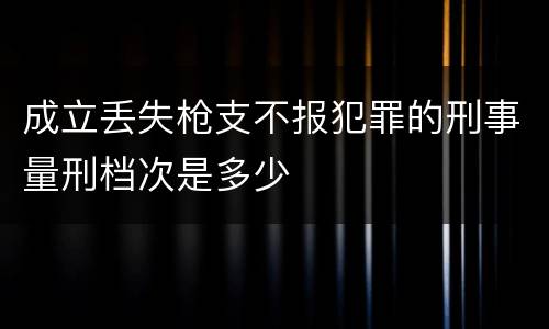 成立丢失枪支不报犯罪的刑事量刑档次是多少