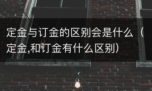 定金与订金的区别会是什么（定金,和订金有什么区别）