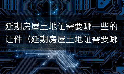 延期房屋土地证需要哪一些的证件（延期房屋土地证需要哪一些的证件和材料）